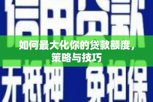 沁阳如何最大化你的贷款额度，策略与技巧