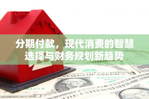 沁阳分期付款，现代消费的智慧选择与财务规划新趋势